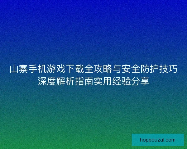 山寨手机游戏下载全攻略与安全防护技巧深度解析指南实用经验分享