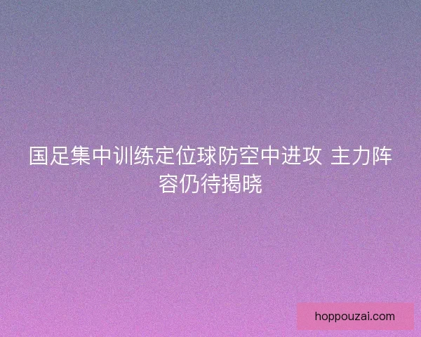 国足集中训练定位球防空中进攻 主力阵容仍待揭晓
