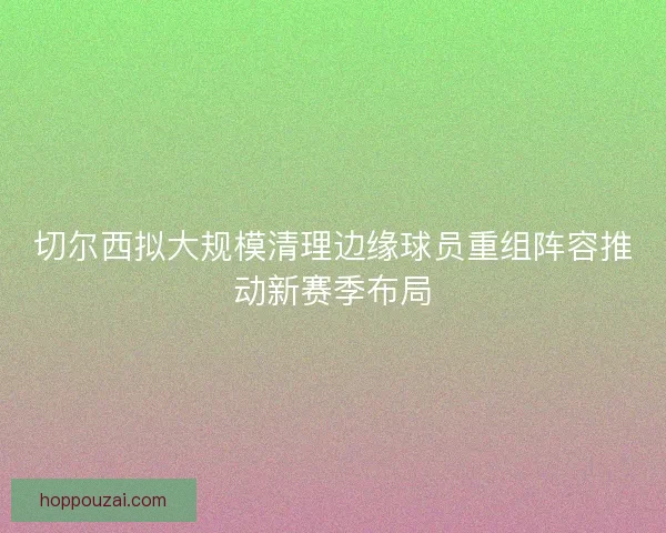 切尔西拟大规模清理边缘球员重组阵容推动新赛季布局
