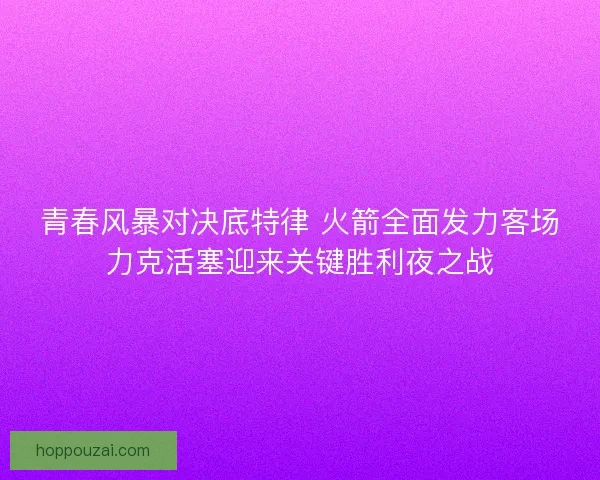 青春风暴对决底特律 火箭全面发力客场力克活塞迎来关键胜利夜之战