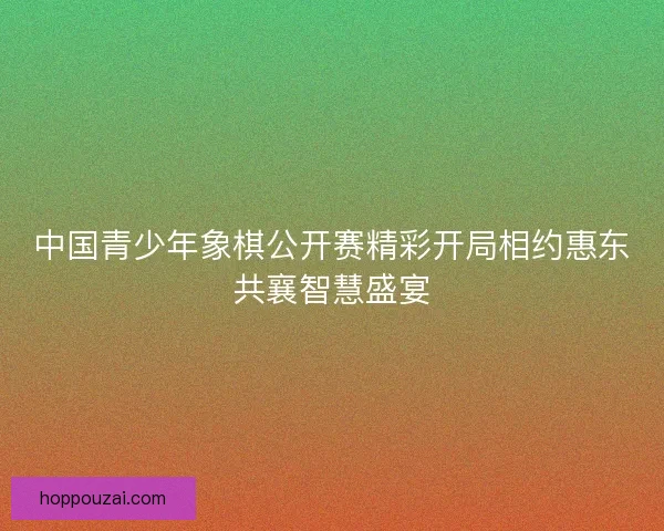 中国青少年象棋公开赛精彩开局相约惠东共襄智慧盛宴