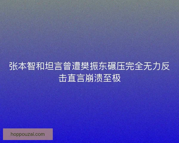 张本智和坦言曾遭樊振东碾压完全无力反击直言崩溃至极