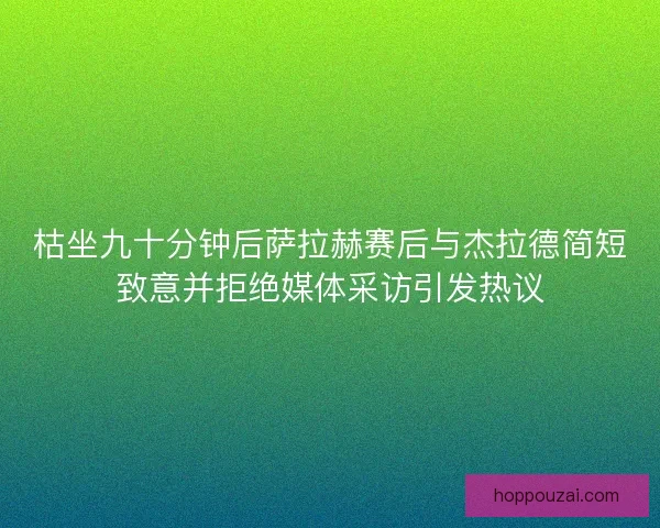 枯坐九十分钟后萨拉赫赛后与杰拉德简短致意并拒绝媒体采访引发热议