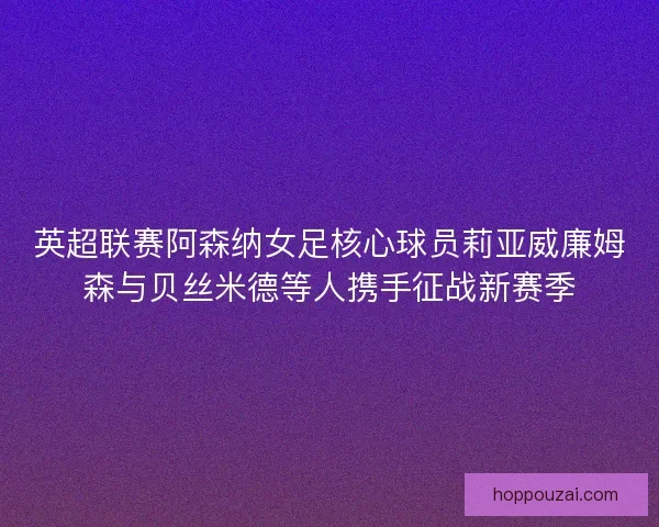 英超联赛阿森纳女足核心球员莉亚威廉姆森与贝丝米德等人携手征战新赛季