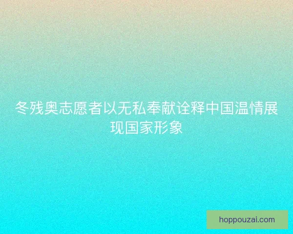冬残奥志愿者以无私奉献诠释中国温情展现国家形象