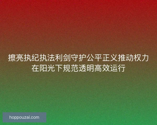 擦亮执纪执法利剑守护公平正义推动权力在阳光下规范透明高效运行 擦亮执纪执法利剑守护公平正义推动权力在阳光下规范透明高效运行