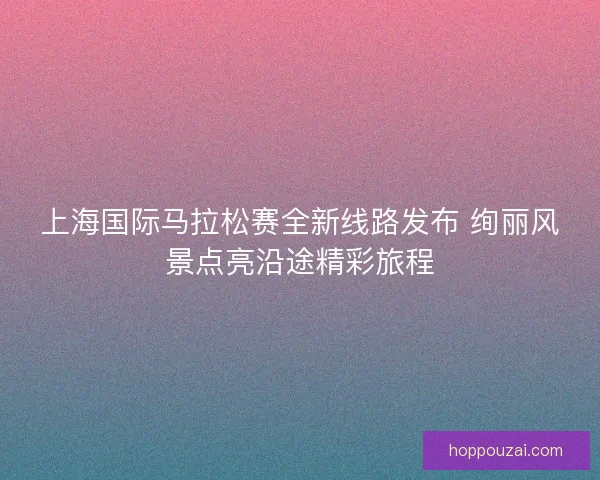 上海国际马拉松赛全新线路发布 绚丽风景点亮沿途精彩旅程 上海国际马拉松赛全新线路发布 绚丽风景点亮沿途精彩旅程